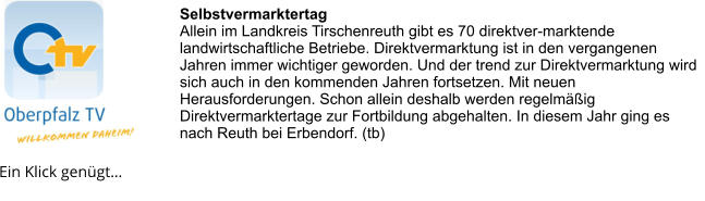 Selbstvermarktertag Allein im Landkreis Tirschenreuth gibt es 70 direktver-marktende landwirtschaftliche Betriebe. Direktvermarktung ist in den vergangenen Jahren immer wichtiger geworden. Und der trend zur Direktvermarktung wird sich auch in den kommenden Jahren fortsetzen. Mit neuen Herausforderungen. Schon allein deshalb werden regelmäßig Direktvermarktertage zur Fortbildung abgehalten. In diesem Jahr ging es nach Reuth bei Erbendorf. (tb) Ein Klick genügt…